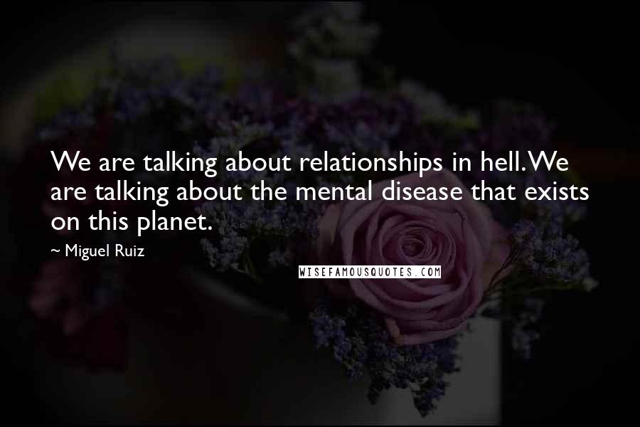 Miguel Ruiz Quotes: We are talking about relationships in hell. We are talking about the mental disease that exists on this planet.