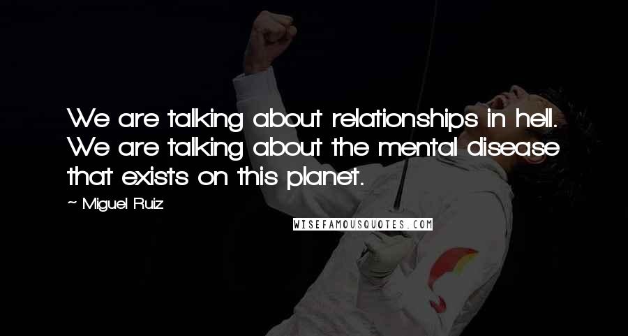 Miguel Ruiz Quotes: We are talking about relationships in hell. We are talking about the mental disease that exists on this planet.