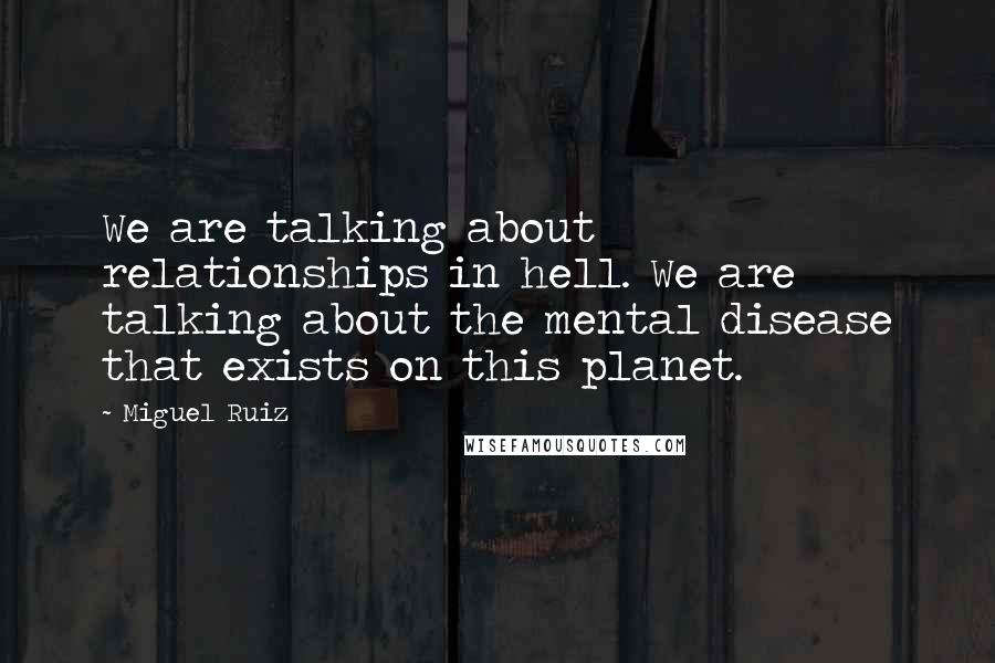 Miguel Ruiz Quotes: We are talking about relationships in hell. We are talking about the mental disease that exists on this planet.