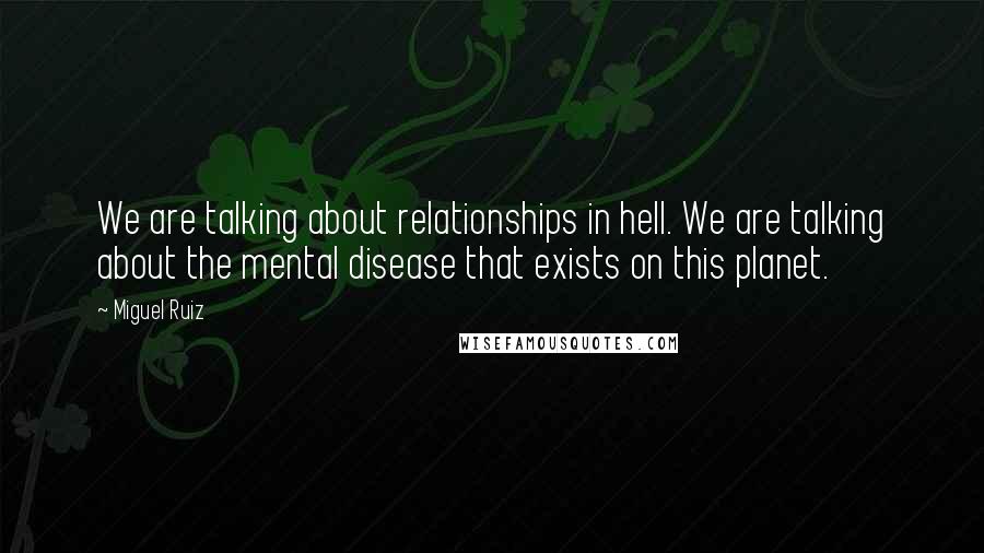 Miguel Ruiz Quotes: We are talking about relationships in hell. We are talking about the mental disease that exists on this planet.