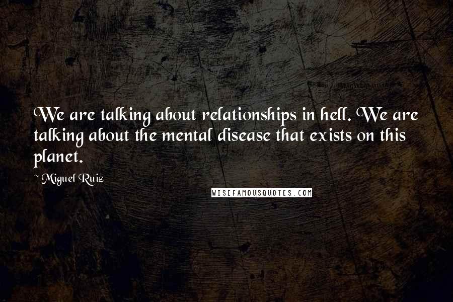 Miguel Ruiz Quotes: We are talking about relationships in hell. We are talking about the mental disease that exists on this planet.