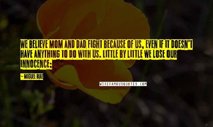 Miguel Ruiz Quotes: We believe Mom and Dad fight because of us, even if it doesn't have anything to do with us. Little by little we lose our innocence;