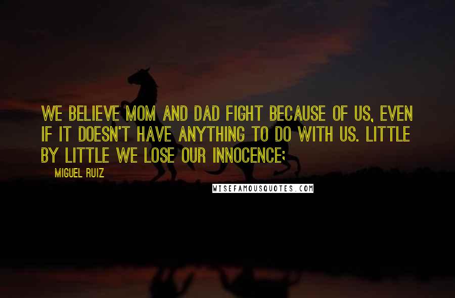 Miguel Ruiz Quotes: We believe Mom and Dad fight because of us, even if it doesn't have anything to do with us. Little by little we lose our innocence;