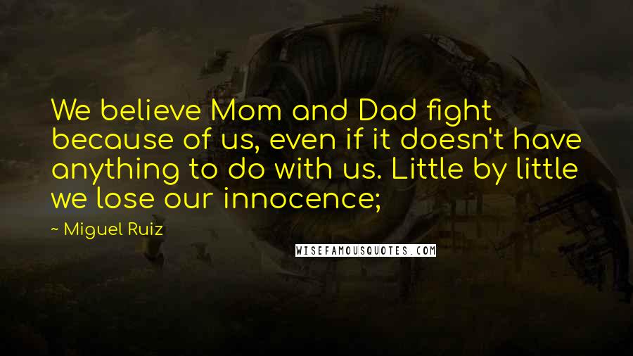 Miguel Ruiz Quotes: We believe Mom and Dad fight because of us, even if it doesn't have anything to do with us. Little by little we lose our innocence;