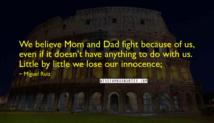 Miguel Ruiz Quotes: We believe Mom and Dad fight because of us, even if it doesn't have anything to do with us. Little by little we lose our innocence;