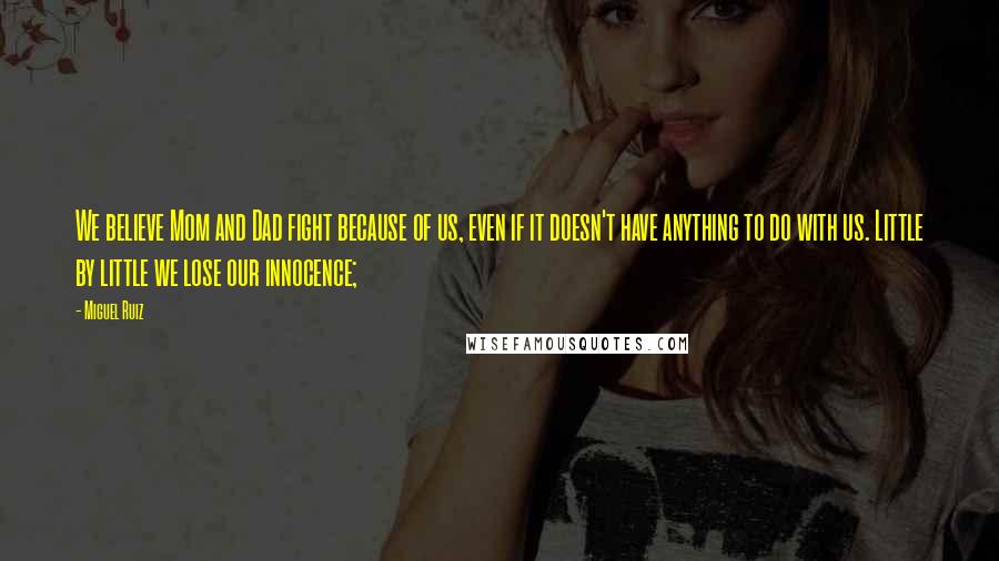 Miguel Ruiz Quotes: We believe Mom and Dad fight because of us, even if it doesn't have anything to do with us. Little by little we lose our innocence;