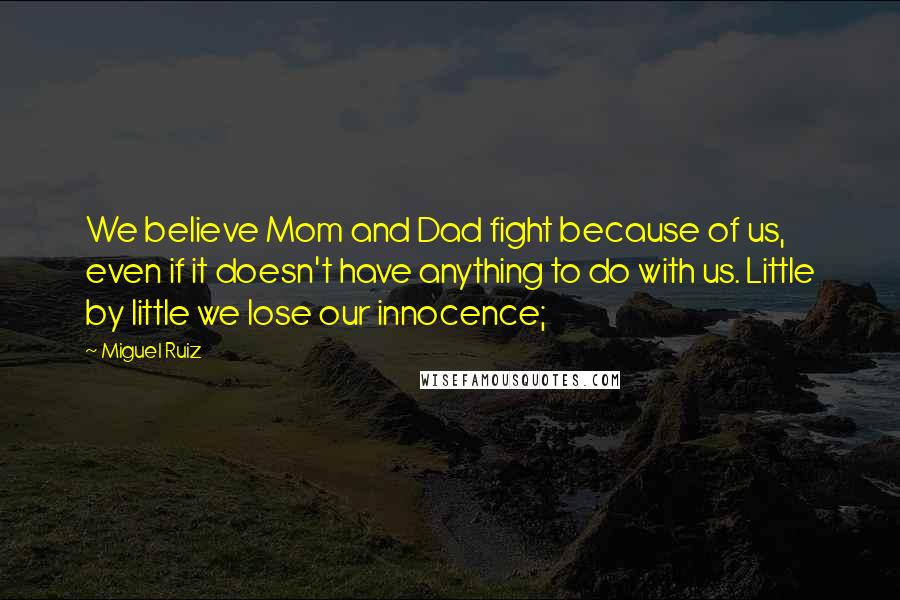 Miguel Ruiz Quotes: We believe Mom and Dad fight because of us, even if it doesn't have anything to do with us. Little by little we lose our innocence;