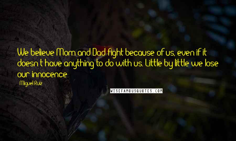 Miguel Ruiz Quotes: We believe Mom and Dad fight because of us, even if it doesn't have anything to do with us. Little by little we lose our innocence;