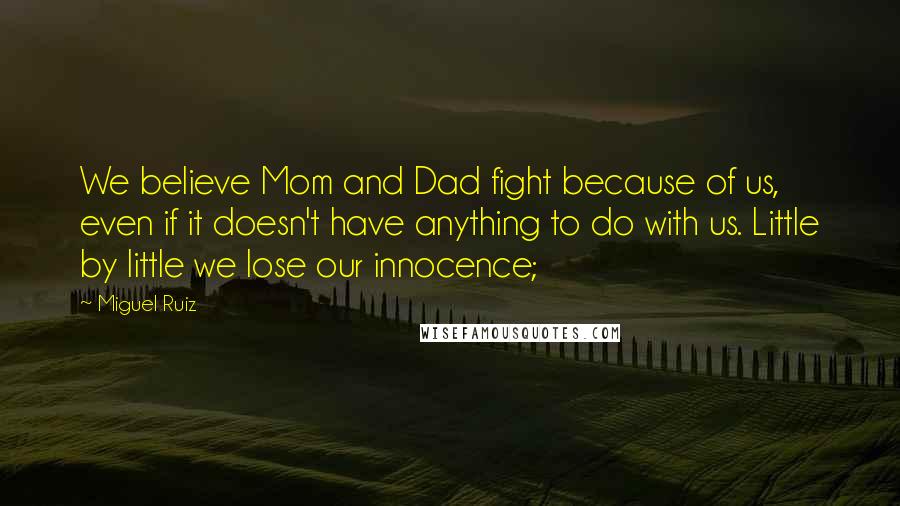 Miguel Ruiz Quotes: We believe Mom and Dad fight because of us, even if it doesn't have anything to do with us. Little by little we lose our innocence;