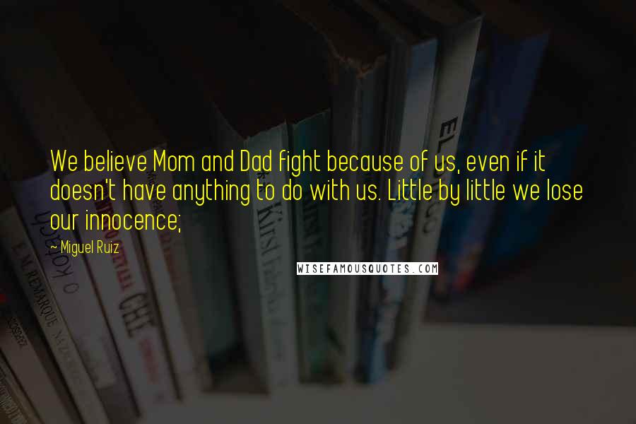 Miguel Ruiz Quotes: We believe Mom and Dad fight because of us, even if it doesn't have anything to do with us. Little by little we lose our innocence;