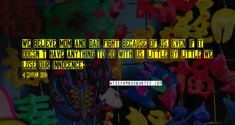 Miguel Ruiz Quotes: We believe Mom and Dad fight because of us, even if it doesn't have anything to do with us. Little by little we lose our innocence;