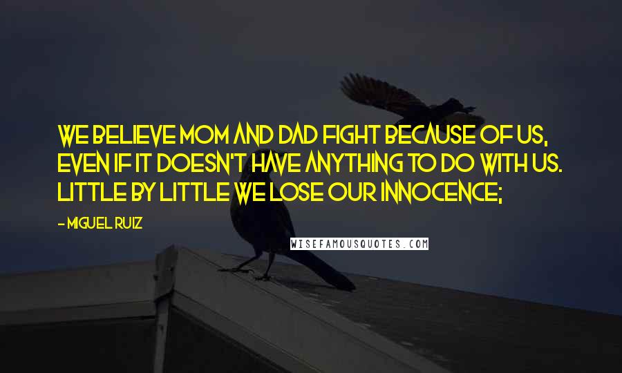 Miguel Ruiz Quotes: We believe Mom and Dad fight because of us, even if it doesn't have anything to do with us. Little by little we lose our innocence;