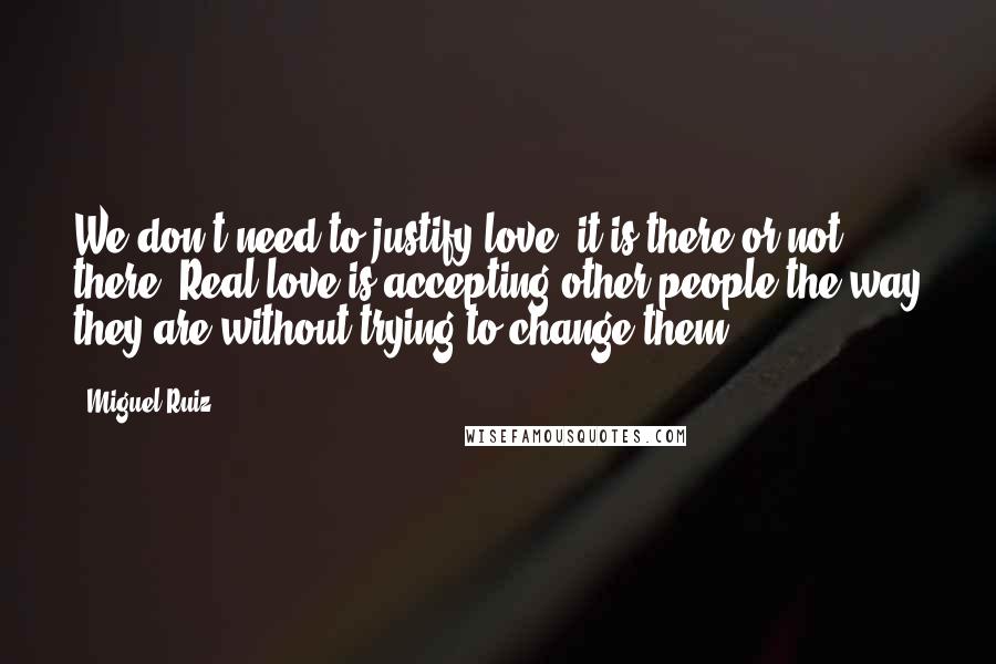 Miguel Ruiz Quotes: We don't need to justify love; it is there or not there. Real love is accepting other people the way they are without trying to change them.