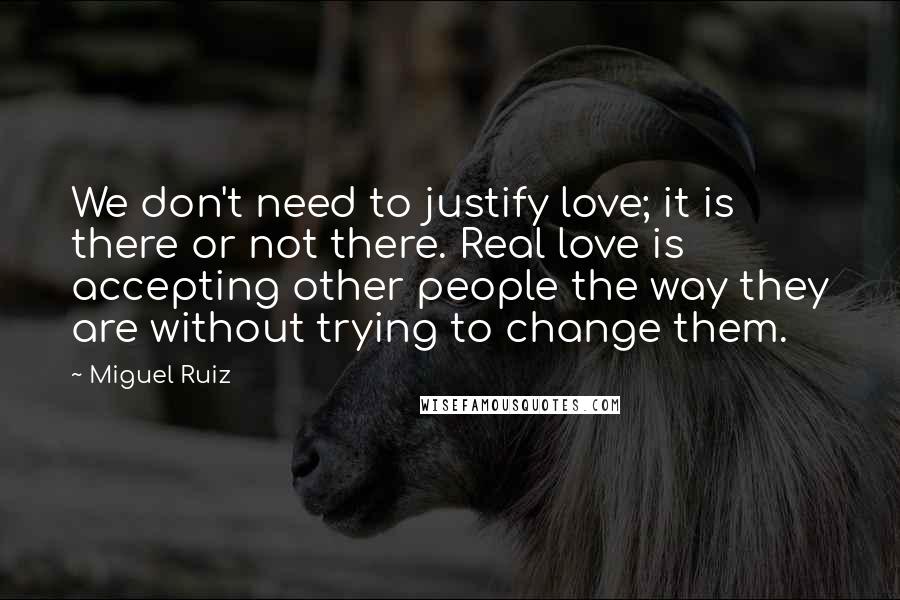 Miguel Ruiz Quotes: We don't need to justify love; it is there or not there. Real love is accepting other people the way they are without trying to change them.