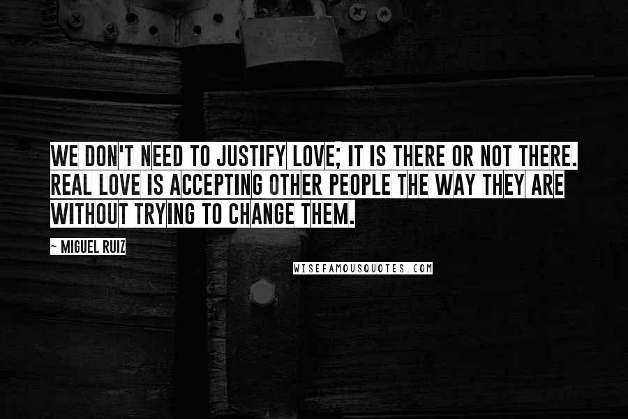 Miguel Ruiz Quotes: We don't need to justify love; it is there or not there. Real love is accepting other people the way they are without trying to change them.