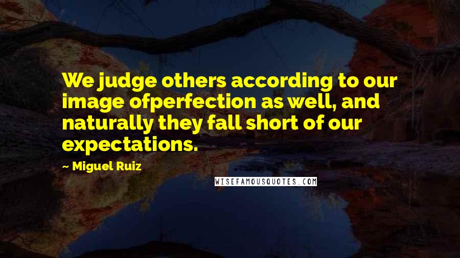 Miguel Ruiz Quotes: We judge others according to our image ofperfection as well, and naturally they fall short of our expectations.