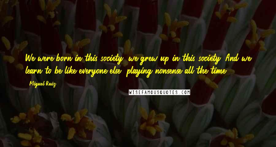Miguel Ruiz Quotes: We were born in this society, we grew up in this society. And we learn to be like everyone else, playing nonsense all the time.