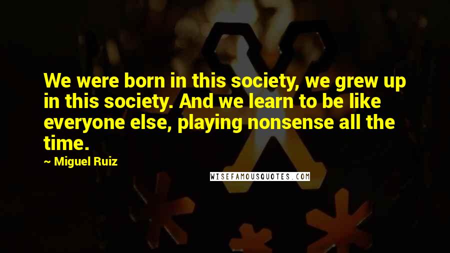 Miguel Ruiz Quotes: We were born in this society, we grew up in this society. And we learn to be like everyone else, playing nonsense all the time.
