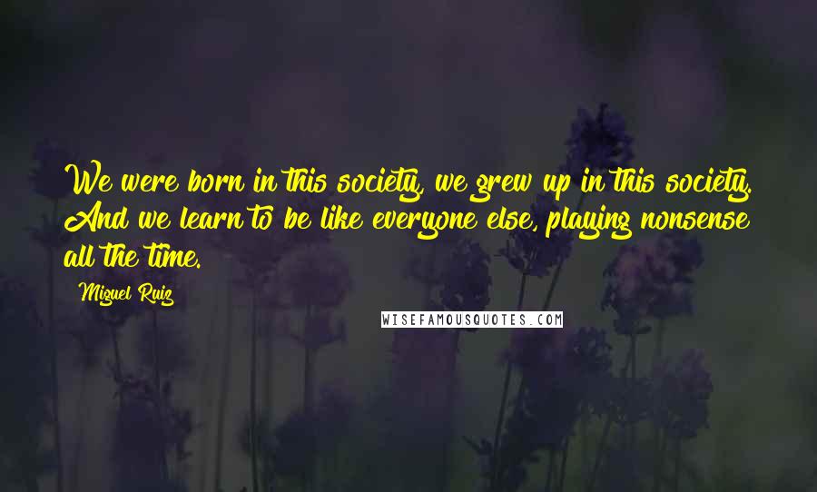 Miguel Ruiz Quotes: We were born in this society, we grew up in this society. And we learn to be like everyone else, playing nonsense all the time.