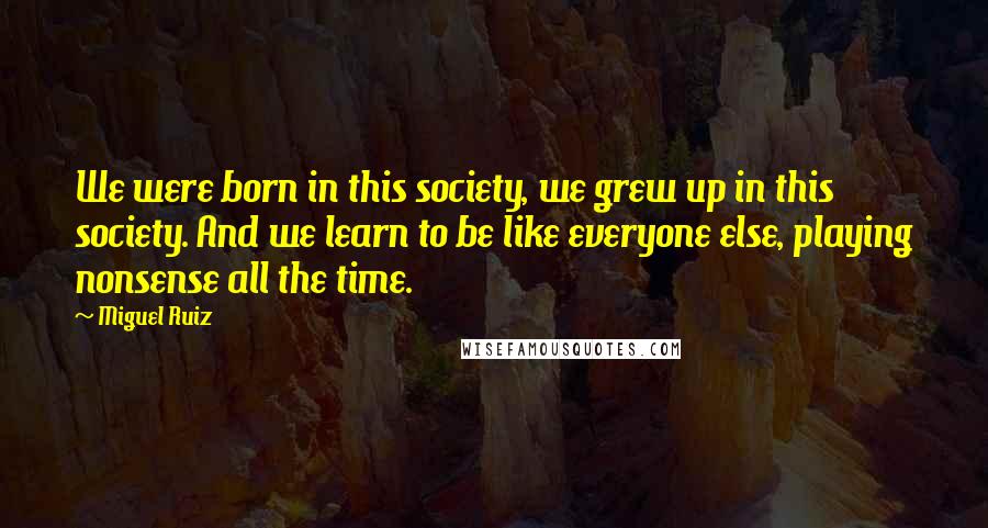 Miguel Ruiz Quotes: We were born in this society, we grew up in this society. And we learn to be like everyone else, playing nonsense all the time.