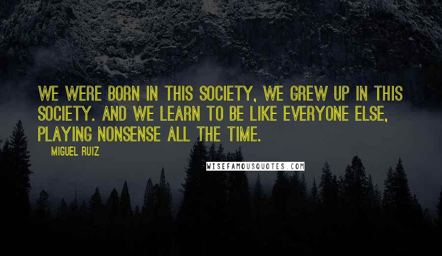 Miguel Ruiz Quotes: We were born in this society, we grew up in this society. And we learn to be like everyone else, playing nonsense all the time.