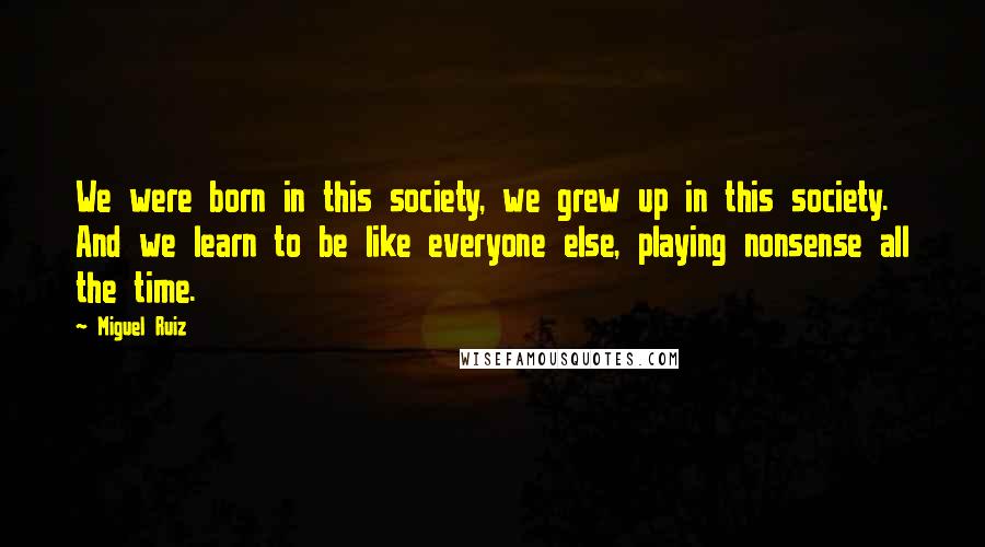 Miguel Ruiz Quotes: We were born in this society, we grew up in this society. And we learn to be like everyone else, playing nonsense all the time.