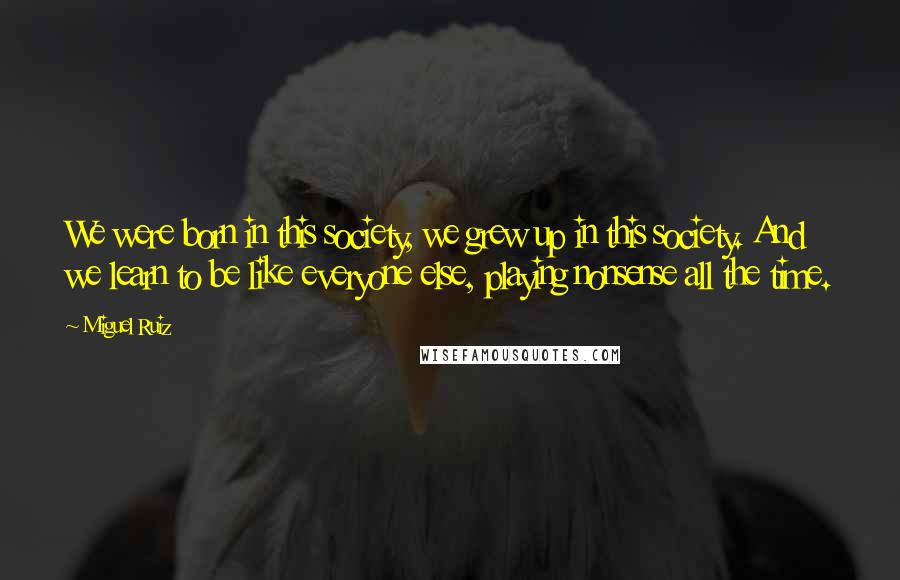 Miguel Ruiz Quotes: We were born in this society, we grew up in this society. And we learn to be like everyone else, playing nonsense all the time.