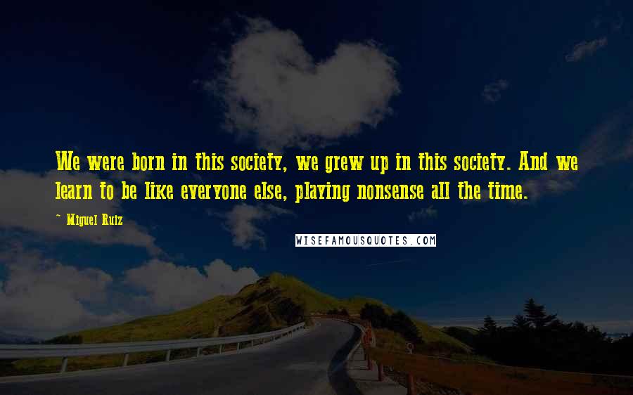 Miguel Ruiz Quotes: We were born in this society, we grew up in this society. And we learn to be like everyone else, playing nonsense all the time.