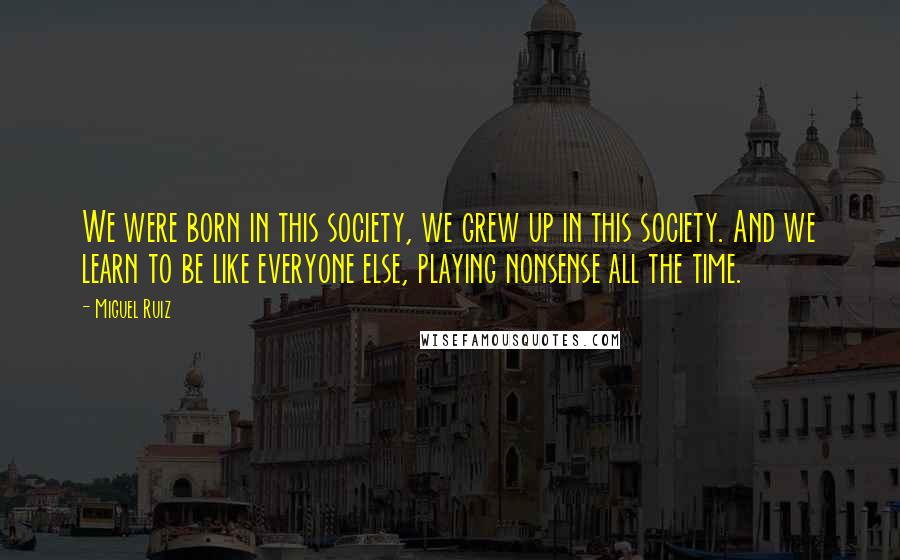 Miguel Ruiz Quotes: We were born in this society, we grew up in this society. And we learn to be like everyone else, playing nonsense all the time.