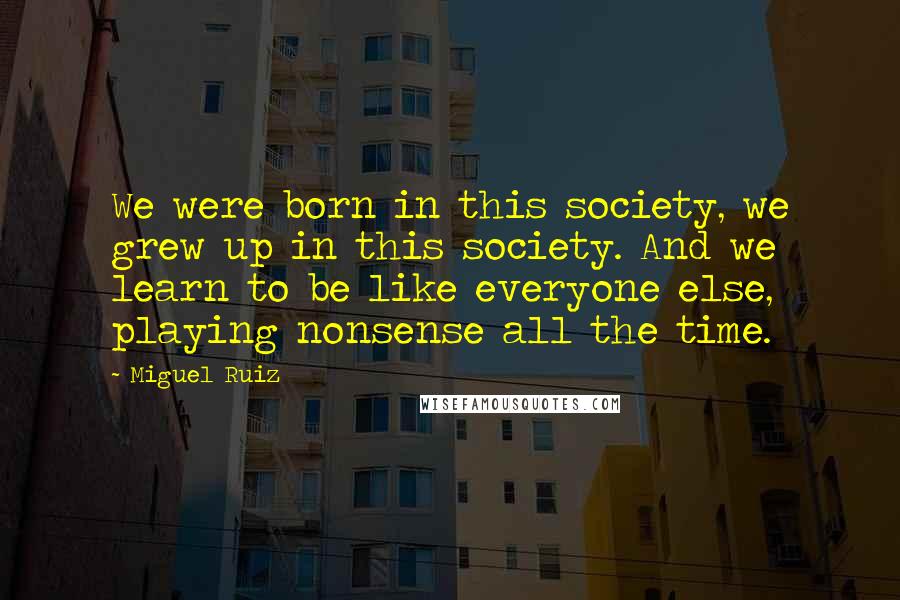Miguel Ruiz Quotes: We were born in this society, we grew up in this society. And we learn to be like everyone else, playing nonsense all the time.