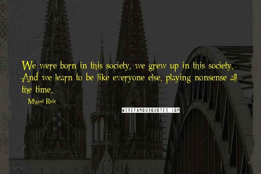 Miguel Ruiz Quotes: We were born in this society, we grew up in this society. And we learn to be like everyone else, playing nonsense all the time.