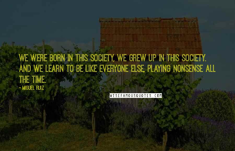 Miguel Ruiz Quotes: We were born in this society, we grew up in this society. And we learn to be like everyone else, playing nonsense all the time.