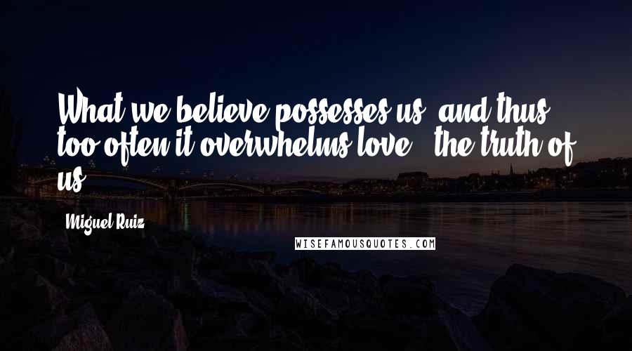 Miguel Ruiz Quotes: What we believe possesses us, and thus too often it overwhelms love - the truth of us.