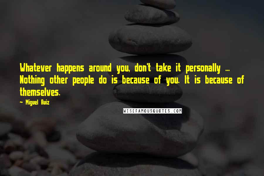 Miguel Ruiz Quotes: Whatever happens around you, don't take it personally ... Nothing other people do is because of you. It is because of themselves.