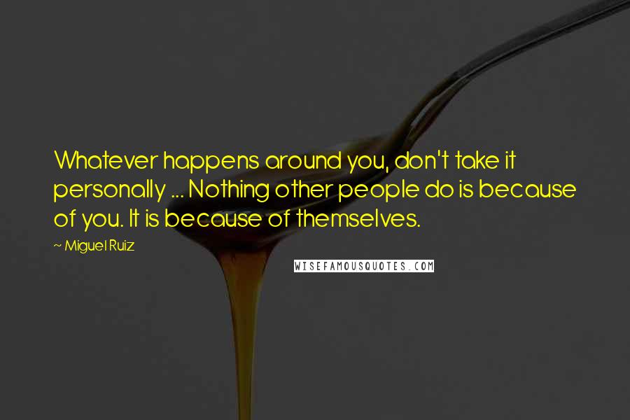 Miguel Ruiz Quotes: Whatever happens around you, don't take it personally ... Nothing other people do is because of you. It is because of themselves.