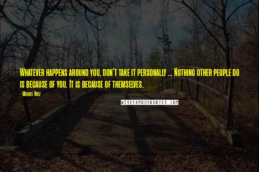 Miguel Ruiz Quotes: Whatever happens around you, don't take it personally ... Nothing other people do is because of you. It is because of themselves.