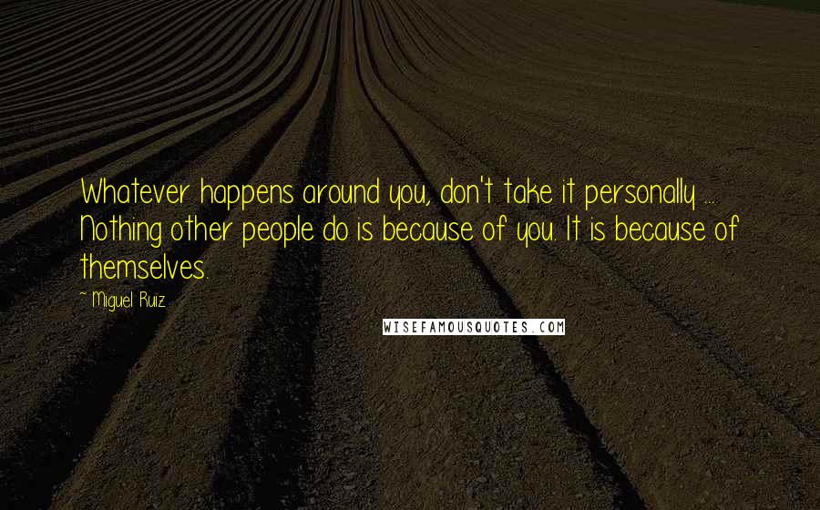 Miguel Ruiz Quotes: Whatever happens around you, don't take it personally ... Nothing other people do is because of you. It is because of themselves.
