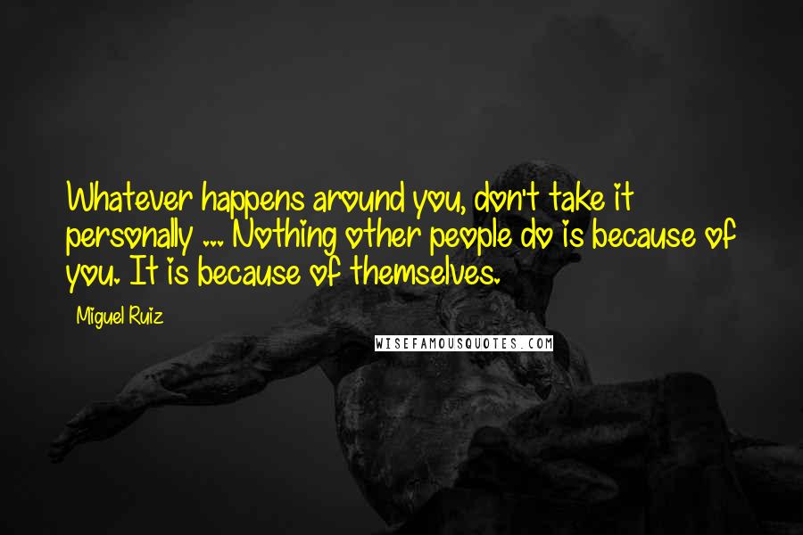 Miguel Ruiz Quotes: Whatever happens around you, don't take it personally ... Nothing other people do is because of you. It is because of themselves.