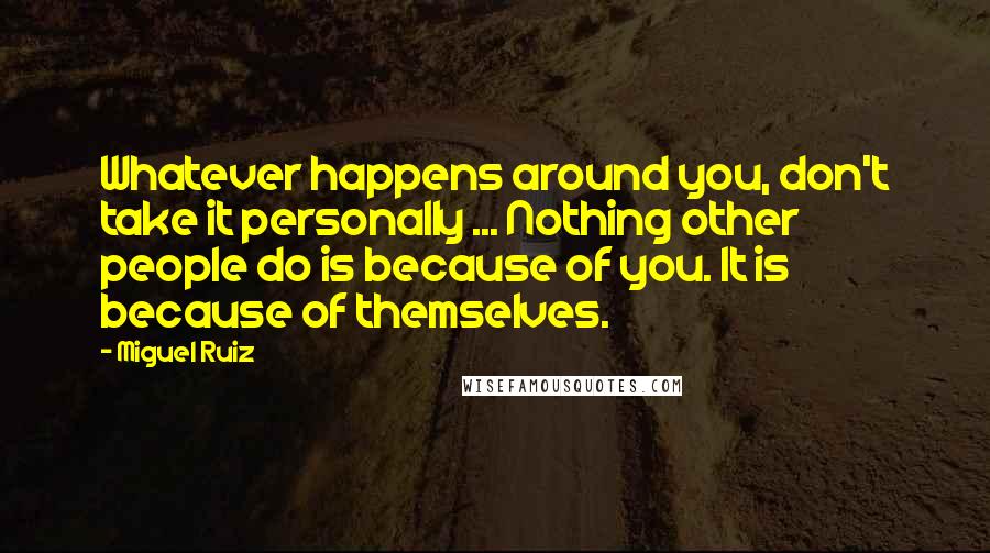 Miguel Ruiz Quotes: Whatever happens around you, don't take it personally ... Nothing other people do is because of you. It is because of themselves.