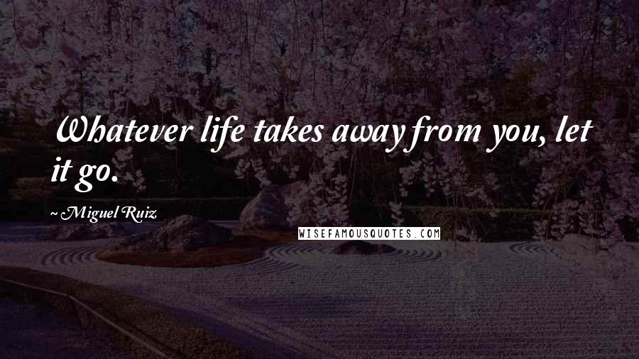 Miguel Ruiz Quotes: Whatever life takes away from you, let it go.