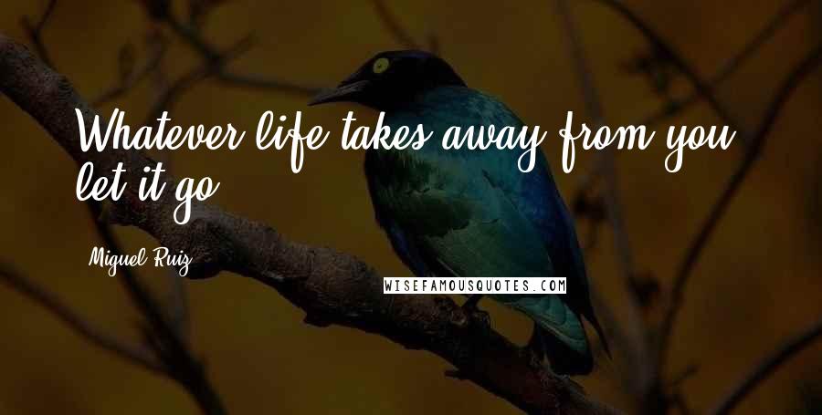 Miguel Ruiz Quotes: Whatever life takes away from you, let it go.