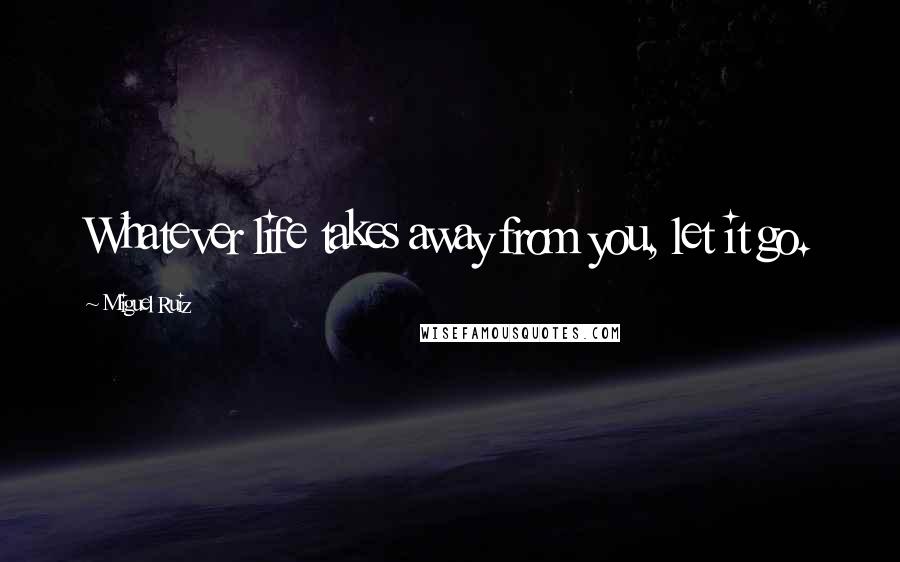 Miguel Ruiz Quotes: Whatever life takes away from you, let it go.