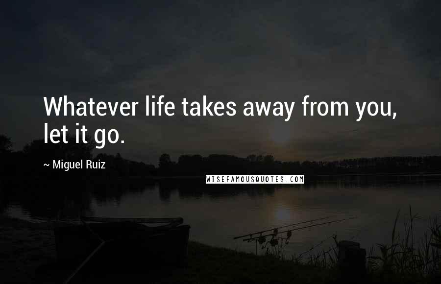 Miguel Ruiz Quotes: Whatever life takes away from you, let it go.