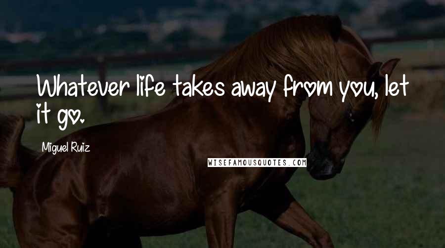 Miguel Ruiz Quotes: Whatever life takes away from you, let it go.