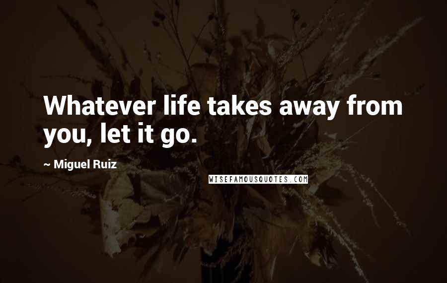 Miguel Ruiz Quotes: Whatever life takes away from you, let it go.