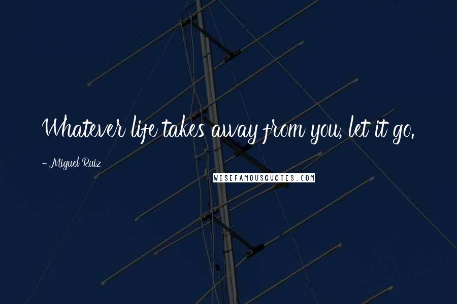 Miguel Ruiz Quotes: Whatever life takes away from you, let it go.