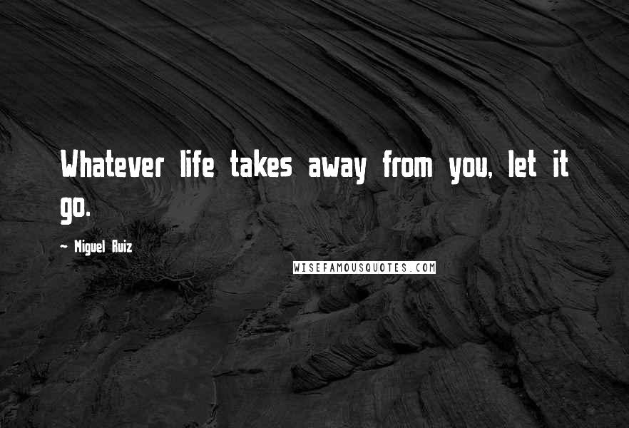 Miguel Ruiz Quotes: Whatever life takes away from you, let it go.
