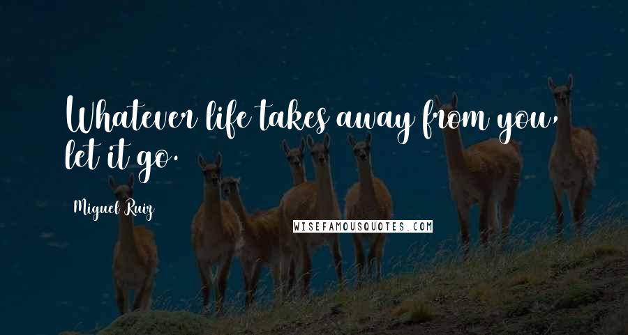 Miguel Ruiz Quotes: Whatever life takes away from you, let it go.