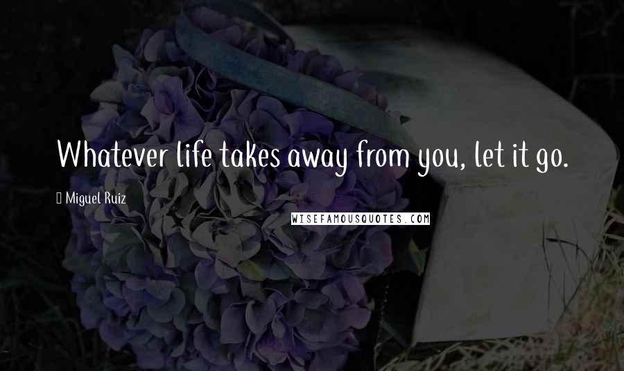 Miguel Ruiz Quotes: Whatever life takes away from you, let it go.
