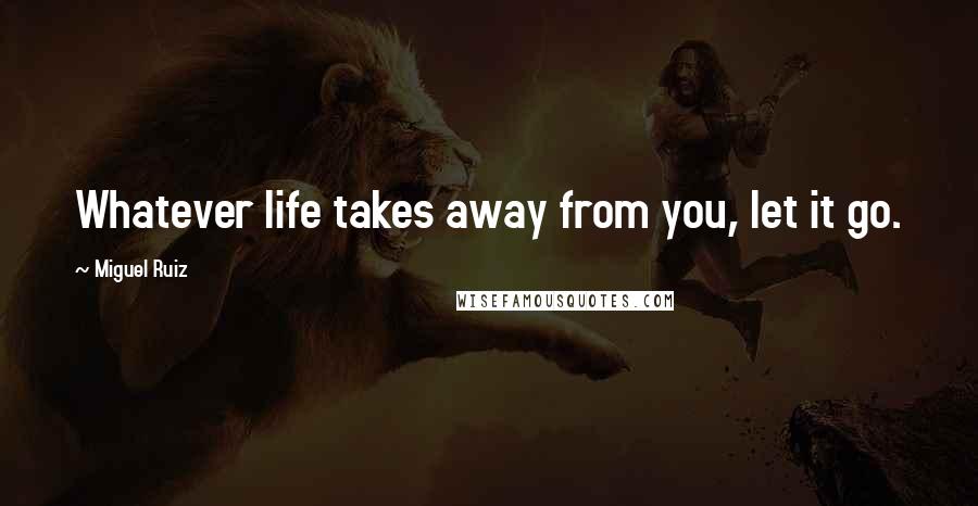 Miguel Ruiz Quotes: Whatever life takes away from you, let it go.